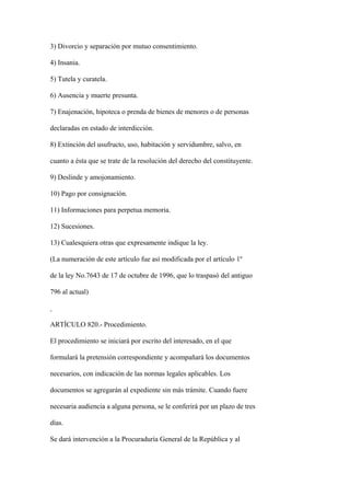 3) Divorcio y separación por mutuo consentimiento.

4) Insania.

5) Tutela y curatela.

6) Ausencia y muerte presunta.

7) Enajenación, hipoteca o prenda de bienes de menores o de personas

declaradas en estado de interdicción.

8) Extinción del usufructo, uso, habitación y servidumbre, salvo, en

cuanto a ésta que se trate de la resolución del derecho del constituyente.

9) Deslinde y amojonamiento.

10) Pago por consignación.

11) Informaciones para perpetua memoria.

12) Sucesiones.

13) Cualesquiera otras que expresamente indique la ley.

(La numeración de este artículo fue así modificada por el artículo 1º

de la ley No.7643 de 17 de octubre de 1996, que lo traspasó del antiguo

796 al actual)



ARTÍCULO 820.- Procedimiento.

El procedimiento se iniciará por escrito del interesado, en el que

formulará la pretensión correspondiente y acompañará los documentos

necesarios, con indicación de las normas legales aplicables. Los

documentos se agregarán al expediente sin más trámite. Cuando fuere

necesaria audiencia a alguna persona, se le conferirá por un plazo de tres

días.

Se dará intervención a la Procuraduría General de la República y al
 