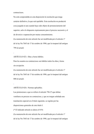 contenciosos.

No está comprendida en esta disposición la resolución que tenga

carácter definitivo, la que será apelable. Esta resolución no producirá

cosa juzgada ni aun cuando haya sido objeto de pronunciamiento del

superior, salvo lo dispuesto expresamente para el proceso sucesorio y el

de divorcio o separación por mutuo consentimiento.

(La numeración de este artículo fue así modificada por el artículo 1º

de la ley No.7643 de 17 de octubre de 1996, que lo traspasó del antiguo

799 al actual)



ARTÍCULO 823.- Días y horas hábiles.

Para los asuntos no contenciosos son hábiles todos los días y horas

sin excepción.

(La numeración de este artículo fue así modificada por el artículo 1º

de la ley No.7643 de 17 de octubre de 1996, que lo traspasó del antiguo

800 al actual)



ARTÍCULO 824.- Normas aplicables.

Las pretensiones a que se refiere el artículo 796 (*) que deban

ventilarse en proceso no contencioso, y que no tengan señalada una

tramitación especial en el título siguiente, se regirán por las

disposiciones generales de este título I.

(* El indicado artículo es ahora el 819)

(La numeración de este artículo fue así modificada por el artículo 1º

de la ley No.7643 de 17 de octubre de 1996, que lo traspasó del antiguo
 