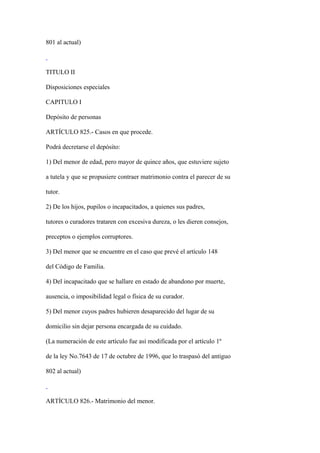 801 al actual)



TITULO II

Disposiciones especiales

CAPITULO I

Depósito de personas

ARTÍCULO 825.- Casos en que procede.

Podrá decretarse el depósito:

1) Del menor de edad, pero mayor de quince años, que estuviere sujeto

a tutela y que se propusiere contraer matrimonio contra el parecer de su

tutor.

2) De los hijos, pupilos o incapacitados, a quienes sus padres,

tutores o curadores trataren con excesiva dureza, o les dieren consejos,

preceptos o ejemplos corruptores.

3) Del menor que se encuentre en el caso que prevé el artículo 148

del Código de Familia.

4) Del incapacitado que se hallare en estado de abandono por muerte,

ausencia, o imposibilidad legal o física de su curador.

5) Del menor cuyos padres hubieren desaparecido del lugar de su

domicilio sin dejar persona encargada de su cuidado.

(La numeración de este artículo fue así modificada por el artículo 1º

de la ley No.7643 de 17 de octubre de 1996, que lo traspasó del antiguo

802 al actual)



ARTÍCULO 826.- Matrimonio del menor.
 
