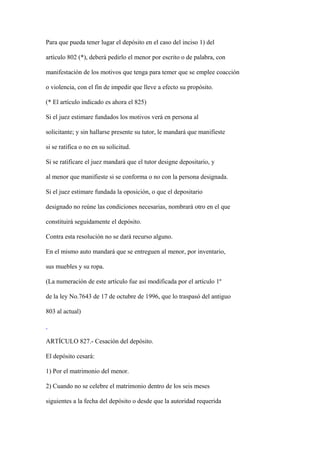 Para que pueda tener lugar el depósito en el caso del inciso 1) del

artículo 802 (*), deberá pedirlo el menor por escrito o de palabra, con

manifestación de los motivos que tenga para temer que se emplee coacción

o violencia, con el fin de impedir que lleve a efecto su propósito.

(* El artículo indicado es ahora el 825)

Si el juez estimare fundados los motivos verá en persona al

solicitante; y sin hallarse presente su tutor, le mandará que manifieste

si se ratifica o no en su solicitud.

Si se ratificare el juez mandará que el tutor designe depositario, y

al menor que manifieste si se conforma o no con la persona designada.

Si el juez estimare fundada la oposición, o que el depositario

designado no reúne las condiciones necesarias, nombrará otro en el que

constituirá seguidamente el depósito.

Contra esta resolución no se dará recurso alguno.

En el mismo auto mandará que se entreguen al menor, por inventario,

sus muebles y su ropa.

(La numeración de este artículo fue así modificada por el artículo 1º

de la ley No.7643 de 17 de octubre de 1996, que lo traspasó del antiguo

803 al actual)



ARTÍCULO 827.- Cesación del depósito.

El depósito cesará:

1) Por el matrimonio del menor.

2) Cuando no se celebre el matrimonio dentro de los seis meses

siguientes a la fecha del depósito o desde que la autoridad requerida
 