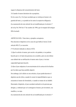 negare la dispensa del consentimiento del tutor.

3) Cuando el menor desistiere de su propósito.

En los casos 2) y 3) el juez acordará que se restituya al menor a la

guarda del tutor, y se pondrá en los autos la respectiva diligencia.

(La numeración de este artículo fue así modificada por el artículo 1º

de la ley No.7643 de 17 de octubre de 1996, que lo traspasó del antiguo

804 al actual)



ARTÍCULO 828.- Trato duro y ejemplos corruptores.

Para decretar el depósito en los casos de que habla el inciso 2) del

artículo 802 (*), se necesita:

(* El artículo indicado es ahora el 825)

1) Que lo solicite el menor, por escrito o de palabra; si no pudiera

hacerlo por sí, lo hará otra persona en su nombre, pero en este último

caso deberá dar su ratificación el menor ante el juez, si tuviere

capacidad legal para hacerlo.

2) Que el juez adquiera el convencimiento de la certeza de los hechos

por los datos que haya podido adquirir.

Sin embargo, de lo dicho en este artículo, el juez podrá decretar el

depósito aun de oficio, cuando le conste la imposibilidad en que se

encuentra el menor de formularla, o cuando se tratare de un inhábil.

Decretado el depósito, el juez acordará realizarlo en la persona que

designe, y ordenará que se le entreguen al menor, por inventario, sus

muebles y su ropa.

(La numeración de este artículo fue así modificada por el artículo 1º
 