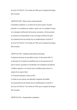 de la ley No.7643 de 17 de octubre de 1996, que lo traspasó del antiguo

805 al actual)



ARTÍCULO 829.- Menor sujeto a patria potestad.

Constituído el depósito, si se tratare de un menor sujeto a la patria

potestad, se le nombrará un curador, a quien, una vez aceptado el cargo,

se le entregará certificación de las piezas necesarias, a fin de que pida

en el proceso correspondiente lo que convenga en defensa de aquél.

(La numeración de este artículo fue así modificada por el artículo 1º

de la ley No.7643 de 17 de octubre de 1996, que lo traspasó del antiguo

806 al actual)



ARTÍCULO 830.- Abandono judicialmente declarado.

El depósito del menor de que habla el inciso 3) del artículo 802 (*),

se decretará en el respectivo expediente que se cree para proveer de

tutor al menor, que podrá ser encabezado con la diligencia de depósito,

si hubiere urgencia, o en el juicio que se establezca para remover o

separar de su cargo al tutor.

(* El artículo indicado es ahora el 825)

Lo dicho en este artículo será aplicable al depósito del inhábil.

(La numeración de este artículo fue así modificada por el artículo 1º

de la ley No.7643 de 17 de octubre de 1996, que lo traspasó del antiguo

807 al actual)



ARTÍCULO 831.- Incapacitado en abandono.
 