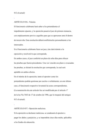 812 al actual)



ARTÍCULO 836.- Trámite.

El funcionario celebrante hará saber a los pretendientes el

impedimento opuesto, y la oposición pasará al juez de primera instancia,

con emplazamiento previo a aquéllos para que se apersonen ante él dentro

de tercero día. Esta resolución deberá notificárseles personalmente a los

interesados.

Si el funcionario celebrante fuere un juez, éste dará trámite a la

oposición y resolverá lo que corresponda.

En ambos casos, el juez conferirá un plazo de ocho días para ofrecer

las pruebas que fueren procedentes. Una vez vencido ese plazo o evacuadas

las pruebas, se dictará la resolución que corresponda, la cual será

apelable en ambos efectos.

En el trámite de la oposición, tanto el opositor como los

pretendientes podrán gestionar por escrito o verbalmente; en este último

caso, el funcionario respectivo levantará las actas correspondientes.

(La numeración de este artículo fue así modificada por el artículo 1º

de la ley No.7643 de 17 de octubre de 1996, que lo traspasó del antiguo

813 al actual)



ARTÍCULO 837.- Oposición maliciosa.

Si la oposición se declarare maliciosa, se condenará al opositor a

pagar los daños y perjuicios, y se impondrán cinco días multa, aplicables

a los fondos de educación.
 