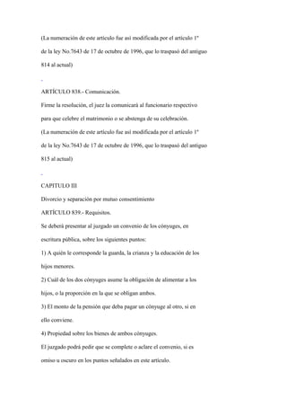(La numeración de este artículo fue así modificada por el artículo 1º

de la ley No.7643 de 17 de octubre de 1996, que lo traspasó del antiguo

814 al actual)



ARTÍCULO 838.- Comunicación.

Firme la resolución, el juez la comunicará al funcionario respectivo

para que celebre el matrimonio o se abstenga de su celebración.

(La numeración de este artículo fue así modificada por el artículo 1º

de la ley No.7643 de 17 de octubre de 1996, que lo traspasó del antiguo

815 al actual)



CAPITULO III

Divorcio y separación por mutuo consentimiento

ARTÍCULO 839.- Requisitos.

Se deberá presentar al juzgado un convenio de los cónyuges, en

escritura pública, sobre los siguientes puntos:

1) A quién le corresponde la guarda, la crianza y la educación de los

hijos menores.

2) Cuál de los dos cónyuges asume la obligación de alimentar a los

hijos, o la proporción en la que se obligan ambos.

3) El monto de la pensión que deba pagar un cónyuge al otro, si en

ello conviene.

4) Propiedad sobre los bienes de ambos cónyuges.

El juzgado podrá pedir que se complete o aclare el convenio, si es

omiso u oscuro en los puntos señalados en este artículo.
 