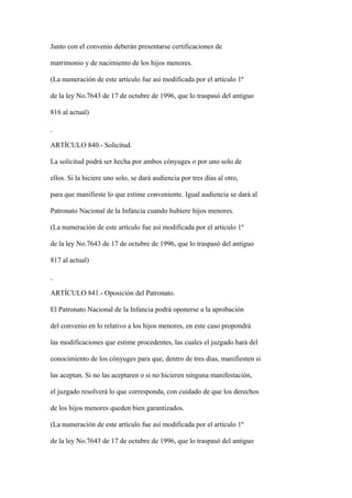 Junto con el convenio deberán presentarse certificaciones de

matrimonio y de nacimiento de los hijos menores.

(La numeración de este artículo fue así modificada por el artículo 1º

de la ley No.7643 de 17 de octubre de 1996, que lo traspasó del antiguo

816 al actual)



ARTÍCULO 840.- Solicitud.

La solicitud podrá ser hecha por ambos cónyuges o por uno solo de

ellos. Si la hiciere uno solo, se dará audiencia por tres días al otro,

para que manifieste lo que estime conveniente. Igual audiencia se dará al

Patronato Nacional de la Infancia cuando hubiere hijos menores.

(La numeración de este artículo fue así modificada por el artículo 1º

de la ley No.7643 de 17 de octubre de 1996, que lo traspasó del antiguo

817 al actual)



ARTÍCULO 841.- Oposición del Patronato.

El Patronato Nacional de la Infancia podrá oponerse a la aprobación

del convenio en lo relativo a los hijos menores, en este caso propondrá

las modificaciones que estime procedentes, las cuales el juzgado hará del

conocimiento de los cónyuges para que, dentro de tres días, manifiesten si

las aceptan. Si no las aceptaren o si no hicieren ninguna manifestación,

el juzgado resolverá lo que corresponda, con cuidado de que los derechos

de los hijos menores queden bien garantizados.

(La numeración de este artículo fue así modificada por el artículo 1º

de la ley No.7643 de 17 de octubre de 1996, que lo traspasó del antiguo
 