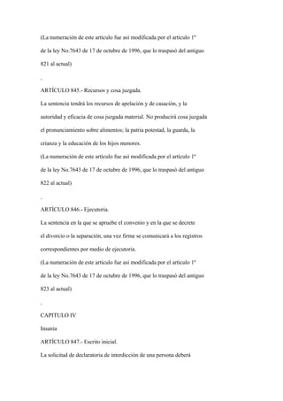 (La numeración de este artículo fue así modificada por el artículo 1º

de la ley No.7643 de 17 de octubre de 1996, que lo traspasó del antiguo

821 al actual)



ARTÍCULO 845.- Recursos y cosa juzgada.

La sentencia tendrá los recursos de apelación y de casación, y la

autoridad y eficacia de cosa juzgada material. No producirá cosa juzgada

el pronunciamiento sobre alimentos; la patria potestad, la guarda, la

crianza y la educación de los hijos menores.

(La numeración de este artículo fue así modificada por el artículo 1º

de la ley No.7643 de 17 de octubre de 1996, que lo traspasó del antiguo

822 al actual)



ARTÍCULO 846.- Ejecutoria.

La sentencia en la que se apruebe el convenio y en la que se decrete

el divorcio o la separación, una vez firme se comunicará a los registros

correspondientes por medio de ejecutoria.

(La numeración de este artículo fue así modificada por el artículo 1º

de la ley No.7643 de 17 de octubre de 1996, que lo traspasó del antiguo

823 al actual)



CAPITULO IV

Insania

ARTÍCULO 847.- Escrito inicial.

La solicitud de declaratoria de interdicción de una persona deberá
 