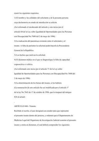 reunir los siguientes requisitos:

1) El nombre y las calidades del solicitante y de la presunta persona

cuya declaratoria en estado de interdicción se solicita.

(Así reformado el encabezado del artículo y este inciso por el

artículo 68 de la Ley sobre Igualdad de Oportunidades para las Personas

con Discapacidad No.7600 del 2 de mayo de 1996)

2) La indicación del parentesco existente entre el solicitante y el

insano. A falta de parientes la solicitud podrá hacerla la Procuraduría

General de la República.

3) Los hechos que motivan la solicitud.

4) El dictamen médico en el que se diagnostique la falta de capacidad

cognoscitiva o volitiva.

(Así reformado este inciso por el artículo 71 de la Ley sobre

Igualdad de Oportunidades para las Personas con Discapacidad No.7600 del

2 de mayo de 1996)

5) La determinación de los bienes del insano, si los hubiere.

(La numeración de este artículo fue así modificada por el artículo 1º

de la ley No.7643 de 17 de octubre de 1996, que lo traspasó del antiguo

824 al actual)



ARTÍCULO 848.- Trámite.

Recibido el escrito, el juez designará un curador para que represente

al presunto insano dentro del proceso, y ordenará que el Departamento de

Medicina Legal del Organismo de Investigación Judicial examine al presunto

insano y emita un dictamen, el cual deberá comprender los siguientes
 
