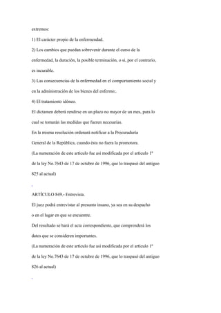 extremos:

1) El carácter propio de la enfermendad.

2) Los cambios que puedan sobrevenir durante el curso de la

enfermedad, la duración, la posible terminación, o si, por el contrario,

es incurable.

3) Las consecuencias de la enfermedad en el comportamiento social y

en la administración de los bienes del enfermo;.

4) El tratamiento idóneo.

El dictamen deberá rendirse en un plazo no mayor de un mes, para lo

cual se tomarán las medidas que fueren necesarias.

En la misma resolución ordenará notificar a la Procuraduría

General de la República, cuando ésta no fuera la promotora.

(La numeración de este artículo fue así modificada por el artículo 1º

de la ley No.7643 de 17 de octubre de 1996, que lo traspasó del antiguo

825 al actual)



ARTÍCULO 849.- Entrevista.

El juez podrá entrevistar al presunto insano, ya sea en su despacho

o en el lugar en que se encuentre.

Del resultado se hará el acta correspondiente, que comprenderá los

datos que se consideren importantes.

(La numeración de este artículo fue así modificada por el artículo 1º

de la ley No.7643 de 17 de octubre de 1996, que lo traspasó del antiguo

826 al actual)
 