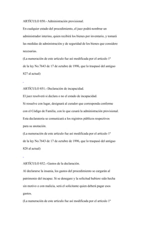 ARTÍCULO 850.- Administración provisional.

En cualquier estado del procedimiento, el juez podrá nombrar un

administrador interino, quien recibirá los bienes por inventario, y tomará

las medidas de administración y de seguridad de los bienes que considere

necesarias.

(La numeración de este artículo fue así modificada por el artículo 1º

de la ley No.7643 de 17 de octubre de 1996, que lo traspasó del antiguo

827 al actual)



ARTÍCULO 851.- Declaración de incapacidad.

El juez resolverá si declara o no el estado de incapacidad.

Si resuelve con lugar, designará al curador que corresponda conforme

con el Código de Familia, con lo que cesará la administración provisional.

Esta declaratoria se comunicará a los registros públicos respectivos

para su anotación.

(La numeración de este artículo fue así modificada por el artículo 1º

de la ley No.7643 de 17 de octubre de 1996, que lo traspasó del antiguo

828 al actual)



ARTÍCULO 852.- Gastos de la declaración.

Al declararse la insania, los gastos del procedimiento se cargarán al

patrimonio del incapaz. Si se denegare y la solicitud hubiere sido hecha

sin motivo o con malicia, será el solicitante quien deberá pagar esos

gastos.

(La numeración de este artículo fue así modificada por el artículo 1º
 