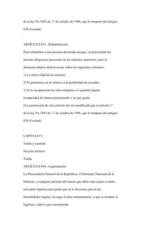 de la ley No.7643 de 17 de octubre de 1996, que lo traspasó del antiguo

829 al actual)



ARTÍCULO 853.- Rehabilitación.

Para rehabilitar a una persona declarada incapaz, se practicarán las

mismas diligencias prescritas en los artículos anteriores, pero el

dictamen médico deberá recaer sobre los siguientes extremos:

1) La efectividad de la curación.

2) El pronóstico en lo relativo a la posibilidad de recaídas.

3) Si la recuperación ha sido completa o si quedará alguna

incapacidad de manera permanente y en qué grado.

(La numeración de este artículo fue así modificada por el artículo 1º

de la ley No.7643 de 17 de octubre de 1996, que lo traspasó del antiguo

830 al actual)



CAPITULO V

Tutela y curatela

Sección primera

Tutela

ARTÍCULO 854.- Legitimación.

La Procuraduría General de la República, el Patronato Nacional de la

Infancia, o cualquier pariente del menor que deba estar sujeto a tutela,

será parte legítima para pedir que se le discierna, previa las

formalidades legales, el cargo al tutor testamentario, o que se nombre el

legítimo o dativo que corresponda.
 