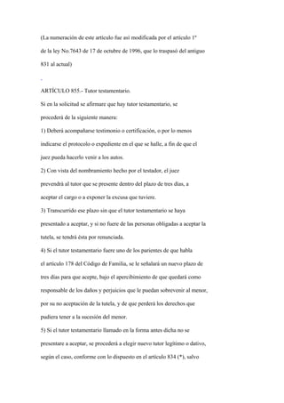 (La numeración de este artículo fue así modificada por el artículo 1º

de la ley No.7643 de 17 de octubre de 1996, que lo traspasó del antiguo

831 al actual)



ARTÍCULO 855.- Tutor testamentario.

Si en la solicitud se afirmare que hay tutor testamentario, se

procederá de la siguiente manera:

1) Deberá acompañarse testimonio o certificación, o por lo menos

indicarse el protocolo o expediente en el que se halle, a fin de que el

juez pueda hacerlo venir a los autos.

2) Con vista del nombramiento hecho por el testador, el juez

prevendrá al tutor que se presente dentro del plazo de tres días, a

aceptar el cargo o a exponer la excusa que tuviere.

3) Transcurrido ese plazo sin que el tutor testamentario se haya

presentado a aceptar, y si no fuere de las personas obligadas a aceptar la

tutela, se tendrá ésta por renunciada.

4) Si el tutor testamentario fuere uno de los parientes de que habla

el artículo 178 del Código de Familia, se le señalará un nuevo plazo de

tres días para que acepte, bajo el apercibimiento de que quedará como

responsable de los daños y perjuicios que le puedan sobrevenir al menor,

por su no aceptación de la tutela, y de que perderá los derechos que

pudiera tener a la sucesión del menor.

5) Si el tutor testamentario llamado en la forma antes dicha no se

presentare a aceptar, se procederá a elegir nuevo tutor legítimo o dativo,

según el caso, conforme con lo dispuesto en el artículo 834 (*), salvo
 