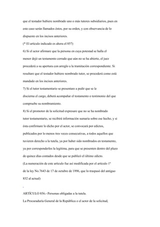 que el testador hubiere nombrado uno o más tutores subsidiarios, pues en

este caso serán llamados éstos, por su orden, y con observancia de lo

dispuesto en los incisos anteriores.

(* El artículo indicado es ahora el 857)

6) Si el actor afirmare que la persona en cuya potestad se halla el

menor dejó un testamento cerrado que aún no se ha abierto, el juez

procederá a su apertura con arreglo a la tramitación correspondiente. Si

resultare que el testador hubiere nombrado tutor, se procederá como está

mandado en los incisos anteriores.

7) Si el tutor testamentario se presentare a pedir que se le

discierna el cargo, deberá acompañar el testamento o testimonio del que

compruebe su nombramiento.

8) Si el promotor de la solicitud expresare que no se ha nombrado

tutor testamentario, se recibirá información sumaria sobre ese hecho, y si

ésta confirmare lo dicho por el actor, se convocará por edictos,

publicados por lo menos tres veces consecutivas, a todos aquellos que

tuvieren derecho a la tutela, ya por haber sido nombrados en testamento,

ya por corresponderles la legítima, para que se presenten dentro del plazo

de quince días contados desde que se publicó el último edicto.

(La numeración de este artículo fue así modificada por el artículo 1º

de la ley No.7643 de 17 de octubre de 1996, que lo traspasó del antiguo

832 al actual)



ARTÍCULO 856.- Personas obligadas a la tutela.

La Procuraduría General de la República o el actor de la solicitud,
 