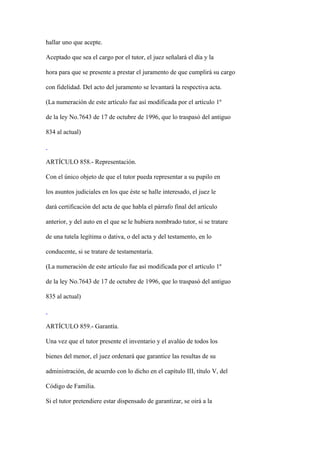 hallar uno que acepte.

Aceptado que sea el cargo por el tutor, el juez señalará el día y la

hora para que se presente a prestar el juramento de que cumplirá su cargo

con fidelidad. Del acto del juramento se levantará la respectiva acta.

(La numeración de este artículo fue así modificada por el artículo 1º

de la ley No.7643 de 17 de octubre de 1996, que lo traspasó del antiguo

834 al actual)



ARTÍCULO 858.- Representación.

Con el único objeto de que el tutor pueda representar a su pupilo en

los asuntos judiciales en los que éste se halle interesado, el juez le

dará certificación del acta de que habla el párrafo final del artículo

anterior, y del auto en el que se le hubiera nombrado tutor, si se tratare

de una tutela legítima o dativa, o del acta y del testamento, en lo

conducente, si se tratare de testamentaría.

(La numeración de este artículo fue así modificada por el artículo 1º

de la ley No.7643 de 17 de octubre de 1996, que lo traspasó del antiguo

835 al actual)



ARTÍCULO 859.- Garantía.

Una vez que el tutor presente el inventario y el avalúo de todos los

bienes del menor, el juez ordenará que garantice las resultas de su

administración, de acuerdo con lo dicho en el capítulo III, título V, del

Código de Familia.

Si el tutor pretendiere estar dispensado de garantizar, se oirá a la
 