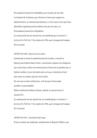 Procuraduría General de la República, por un plazo de tres días.

Lo bastante de la hipoteca que ofreciere el tutor para asegurar su

administración, se estimará pericialmente; y en los casos en los que fuere

admisible la garantía juratoria deberá oírse por tres días a la

Procuraduría General de la República.

(La numeración de este artículo fue así modificada por el artículo 1º

de la ley No.7643 de 17 de octubre de 1996, que lo traspasó del antiguo

836 al actual)



ARTÍCULO 860.- Ejercicio de la tutela.

Garantizada en forma la administración de la tutela, e inscrita la

hipoteca que hubiere dado el tutor, o practicada cualquier otra diligencia

que el juez haya creído conveniente para la eficacia de la garantía que se

hubiere rendido, el juez decretará auto en el que se facultará al tutor

para entrar en el pleno ejercicio de la tutela.

De este auto se dará certificación, a fin de que el tutor pueda

acreditar su personalidad.

Dicha certificación deberá contener, además, lo que previene el

artículo 835.

(La numeración de este artículo fue así modificada por el artículo 1º

de la ley No.7643 de 17 de octubre de 1996, que lo traspasó del antiguo

837 al actual)



ARTÍCULO 861.- Inscripción del cargo.

El juez remitirá, por duplicado, mandamiento al Registro Público, que
 