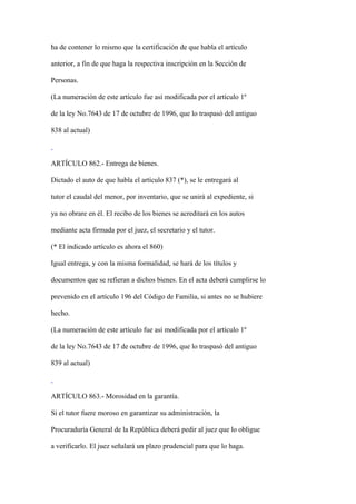 ha de contener lo mismo que la certificación de que habla el artículo

anterior, a fin de que haga la respectiva inscripción en la Sección de

Personas.

(La numeración de este artículo fue así modificada por el artículo 1º

de la ley No.7643 de 17 de octubre de 1996, que lo traspasó del antiguo

838 al actual)



ARTÍCULO 862.- Entrega de bienes.

Dictado el auto de que habla el artículo 837 (*), se le entregará al

tutor el caudal del menor, por inventario, que se unirá al expediente, si

ya no obrare en él. El recibo de los bienes se acreditará en los autos

mediante acta firmada por el juez, el secretario y el tutor.

(* El indicado artículo es ahora el 860)

Igual entrega, y con la misma formalidad, se hará de los títulos y

documentos que se refieran a dichos bienes. En el acta deberá cumplirse lo

prevenido en el artículo 196 del Código de Familia, si antes no se hubiere

hecho.

(La numeración de este artículo fue así modificada por el artículo 1º

de la ley No.7643 de 17 de octubre de 1996, que lo traspasó del antiguo

839 al actual)



ARTÍCULO 863.- Morosidad en la garantía.

Si el tutor fuere moroso en garantizar su administración, la

Procuraduría General de la República deberá pedir al juez que lo obligue

a verificarlo. El juez señalará un plazo prudencial para que lo haga.
 