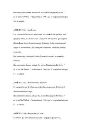 (La numeración de este artículo fue así modificada por el artículo 1º

de la ley No.7643 de 17 de octubre de 1996, que lo traspasó del antiguo

840 al actual)



ARTÍCULO 864.- Incidentes.

Las excusas de los tutores nombrados, las causas de incapacidad para

ejercer la tutela, las de exclusión y cualquier otra cuestión que surja en

el expediente sobre el nombramiento de tutor y el discernimiento del

cargo, se sustanciarán y decidirán por los trámites señalados para los

incidentes.

Por los mismos trámites de los incidentes se tramitará la remoción

del tutor.

(La numeración de este artículo fue así modificada por el artículo 1º

de la ley No.7643 de 17 de octubre de 1996, que lo traspasó del antiguo

841 al actual)



ARTÍCULO 865.- Nombramiento de oficio.

El juez podrá, aun de oficio, proceder al nombramiento de tutor y al

discernimiento del cargo.

(La numeración de este artículo fue así modificada por el artículo 1º

de la ley No.7643 de 17 de octubre de 1996, que lo traspasó del antiguo

842 al actual)



ARTÍCULO 866.- Reposición del tutor.

Si hubiere que proveer de nuevo tutor a un pupilo, por excusa,
 