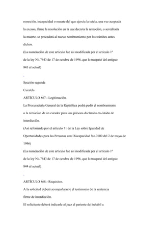 remoción, incapacidad o muerte del que ejercía la tutela, una vez aceptada

la excusa, firme la resolución en la que decreta la remoción, o acreditada

la muerte, se procederá al nuevo nombramiento por los trámites antes

dichos.

(La numeración de este artículo fue así modificada por el artículo 1º

de la ley No.7643 de 17 de octubre de 1996, que lo traspasó del antiguo

843 al actual)



Sección segunda

Curatela

ARTÍCULO 867.- Legitimación.

La Procuraduría General de la República podrá pedir el nombramiento

o la remoción de un curador para una persona declarada en estado de

interdicción.

(Así reformado por el artículo 71 de la Ley sobre Igualdad de

Oportunidades para las Personas con Discapacidad No.7600 del 2 de mayo de

1996)

(La numeración de este artículo fue así modificada por el artículo 1º

de la ley No.7643 de 17 de octubre de 1996, que lo traspasó del antiguo

844 al actual)



ARTÍCULO 868.- Requisitos.

A la solicitud deberá acompañarsele el testimonio de la sentencia

firme de interdicción.

El solicitante deberá indicarle al juez el pariente del inhábil a
 