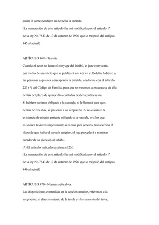 quien le correspondiere en derecho la curatela.

(La numeración de este artículo fue así modificada por el artículo 1º

de la ley No.7643 de 17 de octubre de 1996, que lo traspasó del antiguo

845 al actual)



ARTÍCULO 869.- Trámite.

Cuando el actor no fuere el cónyuge del inhábil, el juez convocará,

por medio de un edicto que se publicará una vez en el Boletín Judicial, a

las personas a quienes corresponda la curatela, conforme con el artículo

223 (*) del Código de Familia, para que se presenten a encargarse de ella

dentro del plazo de quince días contados desde la publicación.

Si hubiere pariente obligado a la curatela, se le llamará para que,

dentro de tres días, se presente a su aceptación. Si no constare la

existencia de ningún pariente obligado a la curatela, o si los que

existieren tuvieren impedimento o excusa para servirla, transcurrido el

plazo de que habla el párrafo anterior, el juez procederá a nombrar

curador de su elección al inhábil.

(*) El artículo indicado en ahora el 230.

(La numeración de este artículo fue así modificada por el artículo 1º

de la ley No.7643 de 17 de octubre de 1996, que lo traspasó del antiguo

846 al actual)



ARTÍCULO 870.- Normas aplicables.

Las disposiciones contenidas en la sección anterior, referentes a la

aceptación, al discernimiento de la tutela y a la remoción del tutor,
 
