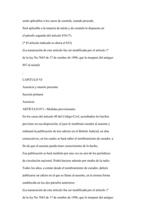 serán aplicables a los casos de curatela, cuando proceda.

Será aplicable a la materia de tutela y de curatela lo dispuesto en

el párrafo segundo del artículo 810 (*).

(* El artículo indicado es ahora el 833)

(La numeración de este artículo fue así modificada por el artículo 1º

de la ley No.7643 de 17 de octubre de 1996, que lo traspasó del antiguo

847 al actual)



CAPITULO VI

Ausencia y muerte presunta

Sección primera

Ausencia

ARTÍCULO 871.- Medidas provisionales.

En los casos del artículo 49 del Código Civil, acreditados los hechos

previstos en esa disposición, el juez le nombrará curador al ausente y

ordenará la publicación de tres edictos en el Boletín Judicial, en días

consecutivos, en los cuales se hará saber el nombramiento de curador, a

fin de que el ausente pueda tener conocimiento de lo hecho.

Esa publicación se hará también por una vez en uno de los periódicos

de circulación nacional. Podrá hacerse además por medio de la radio.

Todos los años, a contar desde el nombramiento de curador, deberá

publicarse un edicto en el que se llame al ausente, en la misma forma

establecida en los dos párrafos anteriores.

(La numeración de este artículo fue así modificada por el artículo 1º

de la ley No.7643 de 17 de octubre de 1996, que lo traspasó del antiguo
 