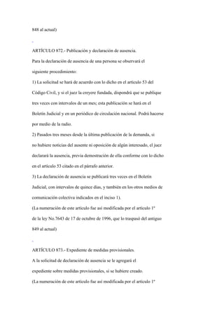 848 al actual)



ARTÍCULO 872.- Publicación y declaración de ausencia.

Para la declaración de ausencia de una persona se observará el

siguiente procedimiento:

1) La solicitud se hará de acuerdo con lo dicho en el artículo 53 del

Código Civil, y si el juez la creyere fundada, dispondrá que se publique

tres veces con intervalos de un mes; esta publicación se hará en el

Boletín Judicial y en un periódico de circulación nacional. Podrá hacerse

por medio de la radio.

2) Pasados tres meses desde la última publicación de la demanda, si

no hubiere noticias del ausente ni oposición de algún interesado, el juez

declarará la ausencia, previa demostración de ella conforme con lo dicho

en el artículo 53 citado en el párrafo anterior.

3) La declaración de ausencia se publicará tres veces en el Boletín

Judicial, con intervalos de quince días, y también en los otros medios de

comunicación colectiva indicados en el inciso 1).

(La numeración de este artículo fue así modificada por el artículo 1º

de la ley No.7643 de 17 de octubre de 1996, que lo traspasó del antiguo

849 al actual)



ARTÍCULO 873.- Expediente de medidas provisionales.

A la solicitud de declaración de ausencia se le agregará el

expediente sobre medidas provisionales, si se hubiere creado.

(La numeración de este artículo fue así modificada por el artículo 1º
 
