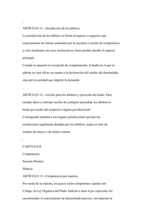 ARTÍCULO 11.- Jurisdicción de los árbitros.

La jurisdicción de los árbitros se limita al negocio o negocios que

expresamente les fueren sometidos por la escritura o escrito de compromiso;

y a los incidentes sin cuya resolución no fuere posible decidir el negocio

principal.

Cuando se opusiere la excepción de compensación, el laudo en el que se

admita no será eficaz en cuanto a la declaración del crédito del demandado,

sino por la cantidad que importe la demanda.



ARTÍCULO 12.- Auxilio para los árbitros y ejecución del laudo. Para

recabar datos o solicitar auxilio de cualquier autoridad, los árbitros lo

harán por medio del respectivo órgano jurisdiccional.

Corresponde también a ese órgano jurisdiccional ejecutar las

resoluciones legalmente dictadas por los árbitros, según se trate de

asuntos de mayor o de menor cuantía.



CAPITULO II

Competencia

Sección Primera

Materia

ARTÍCULO 13.- Competencia por materia.

Por razón de la materia, los jueces serán competentes cuando este

Código, la Ley Orgánica del Poder Judicial u otras leyes especiales les

encomienden el conocimiento de determinado proceso, sin importar la
 