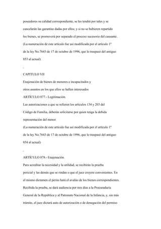 poseedores su calidad correspondiente, se les tendrá por tales y se

cancelarán las garantías dadas por ellos; y si no se hubieren repartido

los bienes, se promoverá por separado el proceso sucesorio del causante.

(La numeración de este artículo fue así modificada por el artículo 1º

de la ley No.7643 de 17 de octubre de 1996, que lo traspasó del antiguo

853 al actual)



CAPITULO VII

Enajenación de bienes de menores e incapacitados y

otros asuntos en los que ellos se hallen interesados

ARTÍCULO 877.- Legitimación.

Las autorizaciones a que se refieren los artículos 134 y 203 del

Código de Familia, deberán solicitarse por quien tenga la debida

representación del menor.

(La numeración de este artículo fue así modificada por el artículo 1º

de la ley No.7643 de 17 de octubre de 1996, que lo traspasó del antiguo

854 al actual)



ARTÍCULO 878.- Enajenación.

Para acreditar la necesidad y la utilidad, se recibirán la prueba

pericial y las demás que se rindan o que el juez creyere convenientes. En

el mismo dictamen el perito hará el avalúo de los bienes correspondientes.

Recibida la prueba, se dará audiencia por tres días a la Procuraduría

General de la República y al Patronato Nacional de la Infancia, y, sin más

trámite, el juez dictará auto de autorización o de denegación del permiso
 