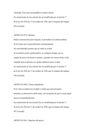 solicitado. Este auto será apelable en ambos efectos.

(La numeración de este artículo fue así modificada por el artículo 1º

de la ley No.7643 de 17 de octubre de 1996, que lo traspasó del antiguo

855 al actual)



ARTÍCULO 879.- Remate.

Dada la autorización para enajenar, se procederá a la subasta pública

de los bienes por el procedimiento correspondiente.

No será admisible postura que no cubra el avalúo.

Si no hubiere postor, podrá pedirse, en cualquier tiempo, que se

saquen de nuevo los bienes a remate y, pasados seis meses desde el día

señalado para la primera vez, podrá ordenarse nuevo avalúo.

(La numeración de este artículo fue así modificada por el artículo 1º

de la ley No.7643 de 17 de octubre de 1996, que lo traspasó del antiguo

856 al actual)



ARTÍCULO 880.- Venta extrajudicial.

Si la venta se pidiere por el padre o madre que ejerza la patria

potestad, se observará lo dicho antes, con excepción de que la venta puede

hacerse extrajudicialmente.

(La numeración de este artículo fue así modificada por el artículo 1º

de la ley No.7643 de 17 de octubre de 1996, que lo traspasó del antiguo

857 al actual)



ARTÍCULO 881.- Depósito del precio.
 