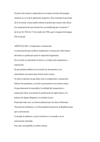 El precio del remate se depositará en la cuenta corriente del juzgado

mientras no se le dé la aplicación respectiva. Para constatar el provecho

de la inversión, el juez podrá ordenar la prueba que creyere más eficaz.

(La numeración de este artículo fue así modificada por el artículo 1º

de la ley No.7643 de 17 de octubre de 1996, que lo traspasó del antiguo

858 al actual)



ARTÍCULO 882.- Compromiso o transacción.

La autorización para celebrar compromiso o transacción sobre bienes

del menor se pedirá por quien lo represente legalmente.

En el escrito se expresarán el motivo y el objeto del compromiso o

transacción.

Se presentarán también con el escrito los documentos y los

antecedentes necesarios para formar juicio exacto.

Si sobre el derecho en que deba venir el compromiso o transacción

hubiere litis pendiente, el escrito se presentará en los mismos autos.

Si para demostrar la necesidad y la utilidad del compromiso o

transacción fuere conveniente la justificación de algún hecho, o la

práctica de alguna diligencia, la acordará el juez.

Practicado todo esto, se correrá audiencia por tres días al Patronato

Nacional de la Infancia y a la Procuraduría General de la República para

que se pronuncien.

Evacuada la audiencia, el juez resolverá si se concede o no la

autorización solicitada.

Este auto será apelable en ambos efectos.
 