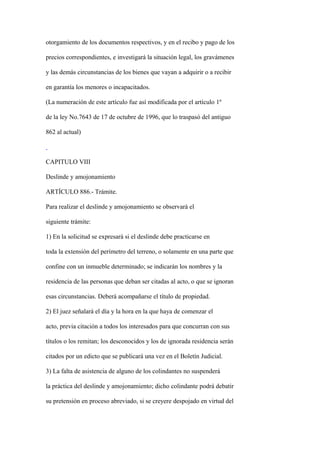 otorgamiento de los documentos respectivos, y en el recibo y pago de los

precios correspondientes, e investigará la situación legal, los gravámenes

y las demás circunstancias de los bienes que vayan a adquirir o a recibir

en garantía los menores o incapacitados.

(La numeración de este artículo fue así modificada por el artículo 1º

de la ley No.7643 de 17 de octubre de 1996, que lo traspasó del antiguo

862 al actual)



CAPITULO VIII

Deslinde y amojonamiento

ARTÍCULO 886.- Trámite.

Para realizar el deslinde y amojonamiento se observará el

siguiente trámite:

1) En la solicitud se expresará si el deslinde debe practicarse en

toda la extensión del perímetro del terreno, o solamente en una parte que

confine con un inmueble determinado; se indicarán los nombres y la

residencia de las personas que deban ser citadas al acto, o que se ignoran

esas circunstancias. Deberá acompañarse el título de propiedad.

2) El juez señalará el día y la hora en la que haya de comenzar el

acto, previa citación a todos los interesados para que concurran con sus

títulos o los remitan; los desconocidos y los de ignorada residencia serán

citados por un edicto que se publicará una vez en el Boletín Judicial.

3) La falta de asistencia de alguno de los colindantes no suspenderá

la práctica del deslinde y amojonamiento; dicho colindante podrá debatir

su pretensión en proceso abreviado, si se creyere despojado en virtud del
 
