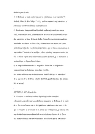 deslinde practicado.

4) El deslinde se hará conforme con lo establecido en el capítulo V,

título II, libro II, del Código Civil, y podrán concurrir agrimensores y

peritos de nombramiento de los interesados.

5) Realizados sin oposición el deslinde y el amojonamiento, en su

caso, se extenderá acta, con indicación de todas las circunstancias que

den a conocer la línea divisoria de las fincas, los mojones colocados o

mandados a colocar, su dirección y distancia de uno a otro, así como

también de todas las cuestiones importantes que se hayan suscitado, y su

resolución. Firmarán el acta el juez, el secretario y los concurrentes; de

ella se darán copias a los interesados que las pidieren, y se mandarán a

protocolizar, si alguno lo solicitare.

6) Si no pudiere terminarse la diligencia en un día, se suspenderá

para continuarla el día más inmediato posible.

(La numeración de este artículo fue así modificada por el artículo 1º

de la ley No.7643 de 17 de octubre de 1996, que lo traspasó del antiguo

863 al actual)



ARTÍCULO 887.- Oposición.

Si al hacerse el deslinde naciere alguna oposición entre los

colindantes, se sobreseerá, desde luego en cuanto al deslinde de la parte

de la finca confinante con la del opositor u opositores, con reserva de

que se resuelva la oposición en el juicio que corresponda, y sin que ésta

sea obstáculo para que el deslinde se continúe en el resto de la finca.

(La numeración de este artículo fue así modificada por el artículo 1º
 