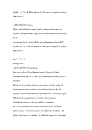 de la ley No.7643 de 17 de octubre de 1996, que lo traspasó del antiguo

864 al actual)



ARTÍCULO 888.- Gastos.

El juez señalará lo que le toque a cada colindante en los gastos de

deslinde y amojonamiento, según lo dicho en el artículo 296 del Código

Civil.

(La numeración de este artículo fue así modificada por el artículo 1º

de la ley No.7643 de 17 de octubre de 1996, que lo traspasó del antiguo

865 al actual)



CAPITULO IX

Consignación

ARTÍCULO 889.- Ofertas reales.

Para que pueda verificarse laconsignación de lo que el deudor

ofreciere en descargo de su deuda, será necesario que le haga ofertas al

acreedor.

Las ofertas de pago deberá hacerlas un notario, quien las hará en el

lugar designado para el pago, o en su defecto en el domicilio del

acreedor. Donde no hubiere notario, podrá hacerlas el alcalde del lugar.

Si la deuda fuere pagadera en tractos, las ofertas reales se

limitarán al primero de ellos que las hiciere necesarias.

En el acta que debe levantar el funcionario que hiciere las ofertas

deberá hacerse constar si son de una suma de dinero, de alhajas o de

efectos de comercio, la cantidad y la calidad de las especies ofrecidas y
 