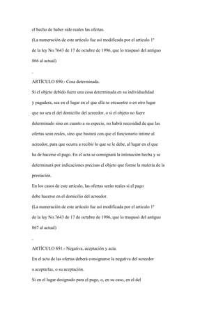 el hecho de haber sido reales las ofertas.

(La numeración de este artículo fue así modificada por el artículo 1º

de la ley No.7643 de 17 de octubre de 1996, que lo traspasó del antiguo

866 al actual)



ARTÍCULO 890.- Cosa determinada.

Si el objeto debido fuere una cosa determinada en su individualidad

y pagadera, sea en el lugar en el que ella se encuentre o en otro lugar

que no sea el del domicilio del acreedor, o si el objeto no fuere

determinado sino en cuanto a su especie, no habrá necesidad de que las

ofertas sean reales, sino que bastará con que el funcionario intime al

acreedor, para que ocurra a recibir lo que se le debe, al lugar en el que

ha de hacerse el pago. En el acta se consignará la intimación hecha y se

determinará por indicaciones precisas el objeto que forme la materia de la

prestación.

En los casos de este artículo, las ofertas serán reales si el pago

debe hacerse en el domicilio del acreedor.

(La numeración de este artículo fue así modificada por el artículo 1º

de la ley No.7643 de 17 de octubre de 1996, que lo traspasó del antiguo

867 al actual)



ARTÍCULO 891.- Negativa, aceptación y acta.

En el acta de las ofertas deberá consignarse la negativa del acreedor

a aceptarlas, o su aceptación.

Si en el lugar designado para el pago, o, en su caso, en el del
 