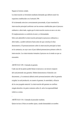 lleguen al mismo estado.

La intervención se formulará mediante demanda que deberá reunir los

requisitos establecidos en el artículo 290.

Si la demanda estuviere correctamente presentada, el juez tramitará la

intervención principal conforme con las normas establecidas para el proceso

ordinario o abreviado, según que la intervención ocurra en uno o en otro.

El emplazamiento se conferirá al actor y al demandado.

Sólo será admisible la intervención principal en procesos ordinarios y

abreviados, y podrá realizarse hasta antes de que concluya la fase

demostrativa. El pronunciamiento sobre la intervención principal se hará

en la sentencia, en cuyo caso el juez deberá pronunciarse primero sobre la

intervención. Los intervinientes tomarán el proceso en el estado en que se

encuentre.



ARTÍCULO 109.- Llamada al garante.

Cada una de las partes podrá llamar al proceso a un tercero respecto

del cual pretende una garantía. Deberá demostrarse el derecho con

documento, y la sentencia deberá emitir pronunciamiento sobre la garantía

exigida, la cual producirá, en cuanto al garante, la autoridad y eficacia

de la cosa juzgada material. La intervención del garante no confiere

ningún derecho a la parte contraria sobre él, salvo la responsabilidad

relativa a costas.



ARTÍCULO 110.- Llamada al poseedor mediato.

Quien tuviere el bien en nombre ajeno, siendo demandado en nombre
 