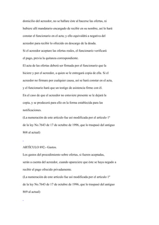 domicilio del acreedor, no se hallare éste al hacerse las ofertas, ni

hubiere allí mandatario encargado de recibir en su nombre, así lo hará

constar el funcionario en el acta; y ello equivaldrá a negativa del

acreedor para recibir lo ofrecido en descargo de la deuda.

Si el acreedor aceptare las ofertas reales, el funcionario verificará

el pago, previa la quitanza correspondiente.

El acta de las ofertas deberá ser firmada por el funcionario que la

hiciere y por el acreedor, a quien se le entregará copia de ella. Si el

acreedor no firmare por cualquier causa, así se hará constar en el acta,

y el funcionario hará que un testigo de asistencia firme con él.

En el caso de que el acreedor no estuviere presente se le dejará la

copia, y se prodecerá para ello en la forma establecida para las

notificaciones.

(La numeración de este artículo fue así modificada por el artículo 1º

de la ley No.7643 de 17 de octubre de 1996, que lo traspasó del antiguo

868 al actual)



ARTÍCULO 892.- Gastos.

Los gastos del procedimiento sobre ofertas, si fueren aceptadas,

serán a cuenta del acreedor, cuando apareciere que éste se haya negado a

recibir el pago ofrecido privadamente.

(La numeración de este artículo fue así modificada por el artículo 1º

de la ley No.7643 de 17 de octubre de 1996, que lo traspasó del antiguo

869 al actual)
 