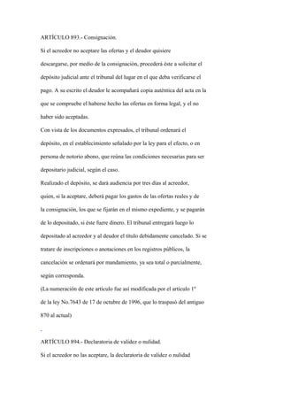 ARTÍCULO 893.- Consignación.

Si el acreedor no aceptare las ofertas y el deudor quisiere

descargarse, por medio de la consignación, procederá éste a solicitar el

depósito judicial ante el tribunal del lugar en el que deba verificarse el

pago. A su escrito el deudor le acompañará copia auténtica del acta en la

que se compruebe el haberse hecho las ofertas en forma legal, y el no

haber sido aceptadas.

Con vista de los documentos expresados, el tribunal ordenará el

depósito, en el establecimiento señalado por la ley para el efecto, o en

persona de notorio abono, que reúna las condiciones necesarias para ser

depositario judicial, según el caso.

Realizado el depósito, se dará audiencia por tres días al acreedor,

quien, si la aceptare, deberá pagar los gastos de las ofertas reales y de

la consignación, los que se fijarán en el mismo expediente, y se pagarán

de lo depositado, si éste fuere dinero. El tribunal entregará luego lo

depositado al acreedor y al deudor el título debidamente cancelado. Si se

tratare de inscripciones o anotaciones en los registros públicos, la

cancelación se ordenará por mandamiento, ya sea total o parcialmente,

según corresponda.

(La numeración de este artículo fue así modificada por el artículo 1º

de la ley No.7643 de 17 de octubre de 1996, que lo traspasó del antiguo

870 al actual)



ARTÍCULO 894.- Declaratoria de validez o nulidad.

Si el acreedor no las aceptare, la declaratoria de validez o nulidad
 