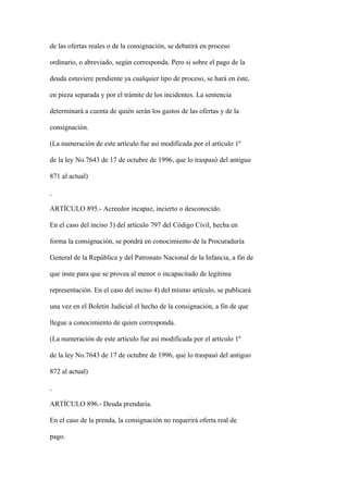 de las ofertas reales o de la consignación, se debatirá en proceso

ordinario, o abreviado, según corresponda. Pero si sobre el pago de la

deuda estuviere pendiente ya cualquier tipo de proceso, se hará en éste,

en pieza separada y por el trámite de los incidentes. La sentencia

determinará a cuenta de quién serán los gastos de las ofertas y de la

consignación.

(La numeración de este artículo fue así modificada por el artículo 1º

de la ley No.7643 de 17 de octubre de 1996, que lo traspasó del antiguo

871 al actual)



ARTÍCULO 895.- Acreedor incapaz, incierto o desconocido.

En el caso del inciso 3) del artículo 797 del Código Civil, hecha en

forma la consignación, se pondrá en conocimiento de la Procuraduría

General de la República y del Patronato Nacional de la Infancia, a fin de

que inste para que se provea al menor o incapacitado de legítima

representación. En el caso del inciso 4) del mismo artículo, se publicará

una vez en el Boletín Judicial el hecho de la consignación, a fin de que

llegue a conocimiento de quien corresponda.

(La numeración de este artículo fue así modificada por el artículo 1º

de la ley No.7643 de 17 de octubre de 1996, que lo traspasó del antiguo

872 al actual)



ARTÍCULO 896.- Deuda prendaria.

En el caso de la prenda, la consignación no requerirá oferta real de

pago.
 