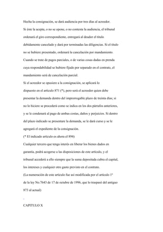 Hecha la consignación, se dará audiencia por tres días al acreedor.

Si éste la acepta, o no se opone, o no contesta la audiencia, el tribunal

ordenará el giro correspondiente, entregará al deudor el título

debidamente cancelado y dará por terminadas las diligencias. Si el título

no se hubiere presentado, ordenará la cancelación por mandamiento.

Cuando se trate de pagos parciales, o de varias cosas dadas en prenda

cuya respondabilidad se hubiere fijado por separado en el contrato, el

mandamiento será de cancelación parcial.

Si el acreedor se opusiere a la consignación, se aplicará lo

dispuesto en el artículo 871 (*), pero será el acreedor quien debe

presentar la demanda dentro del improrrogable plazo de treinta días; si

no lo hiciere se procederá como se indica en los dos párrafos anteriores,

y se le condenará al pago de ambas costas, daños y perjuicios. Si dentro

del plazo indicado se presentare la demanda, se le dará curso y se le

agregará el expediente de la consignación.

(* El indicado artículo es ahora el 894)

Cualquier tercero que tenga interés en liberar los bienes dados en

garantía, podrá acogerse a las disposiciones de este artículo, y el

tribunal accederá a ello siempre que la suma depositada cubra el capital,

los intereses y cualquier otro gasto previsto en el contrato.

(La numeración de este artículo fue así modificada por el artículo 1º

de la ley No.7643 de 17 de octubre de 1996, que lo traspasó del antiguo

873 al actual)



CAPITULO X
 