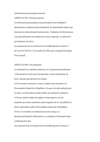 Informaciones para perpetua memoria

ARTÍCULO 897.- Principio general.

La información para perpetua memoria tendrá como finalidad la

demostración, mediante prueba testimonial, de determinados hechos que

interesen de modo principal al promovente. Tratándose de informaciones

cuyo procedimiento está establecido en leyes especiales, se aplicará lo

que disponen esas leyes.

(La numeración de este artículo fue así modificada por el artículo 1º

de la ley No.7643 de 17 de octubre de 1996, que lo traspasó del antiguo

874 al actual)



ARTÍCULO 898.- Procedimiento.

La información se tramitará conforme con el siguiente procedimiento:

1) Presentado el escrito por el promovente se hará señalamiento de

hora y día para que declaren los testigos.

2) En la misma resolución se citará y tendrá como interesada a la

Procuraduría General de la República, a la que se le dará audiencia por

tres días. La Procuraduría tendrá el deber de contestar la audiencia.

3) El juez tendrá el deber de ampliar el interrogatorio con las

preguntas que estime pertinentes, para asegurarse de la veracidad de su

dicho. Igual deber tendrá la Procuraduría General de la República.

4) Una vez recibidas las declaraciones de los testigos, se

declarará terminada la información, y se entregará al interesado copia

certificada de la ella.

(La numeración de este artículo fue así modificada por el artículo 1º
 