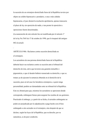la sucesión de un extranjero domiciliado fuera de la República tuviere por

objeto un crédito hipotecario o prendario, o una o más cédulas

hipotecarias, el juez dictará la resolución aprobatoria, apenas transcurra

el plazo de ley sin oposición de nadie, o tan pronto la oposición u

oposiciones fueren desestimadas.

(La numeración de este artículo fue así modificada por el artículo 1º

de la ley No.7643 de 17 de octubre de 1996, que lo traspasó del antiguo

882 al actual)



ARTÍCULO 906.- Reclamos contra sucesión domiciliada en

el extranjero.

Los acreedores de una persona domiciliada fuera de la República

deberán hacer sus reclamos contra su sucesión ante el tribunal del

domicilio de ésta, salvo que tuvieren una garantía inmueble o

pignoraticia, o que el deudor hubiere renunciado su domicilio, o que se

tratare ya de ejecutar la sentencia obtenida en el domicilio de la

sucesión, pues en tal caso los herederos extranjeros, o quien tenga

personalidad, podrán ser demandados ante un tribunal de la República.

Esto no obstará para que, mientras los acreedores se apersonen donde

corresponda, embarguen bienes para asegurar las resultas de sus gestiones.

Practicado el embargo, y a partir de su fecha, el acreedor embargante no

podrá ser perjudicado por la adjudicación o pago hecho con el bien

embargado a otro acreedor en el extranjero, sino después de que se

declare, según las leyes de la República, que su derecho, por su

naturaleza, es de peor condición.
 