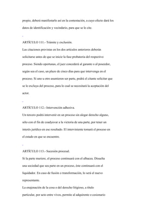 propio, deberá manifestarlo así en la contestación, a cuyo efecto dará los

datos de identificación y vecindario, para que se le cite.



ARTÍCULO 111.- Trámite y exclusión.

Las citaciones previstas en los dos artículos anteriores deberán

solicitarse antes de que se inicie la fase probatoria del respectivo

proceso. Siendo oportunas, el juez concederá al garante o al poseedor,

según sea el caso, un plazo de cinco días para que intervenga en el

proceso. Si uno u otro asumieren ser parte, podrá el citante solicitar que

se le excluya del proceso, para lo cual se necesitará la aceptación del

actor.



ARTÍCULO 112.- Intervención adhesiva.

Un tercero podrá intervenir en un proceso sin alegar derecho alguno,

sólo con el fin de coadyuvar a la victoria de una parte, por tener un

interés jurídico en ese resultado. El interviniente tomará el proceso en

el estado en que se encuentre.



ARTÍCULO 113.- Sucesión procesal.

Si la parte muriere, el proceso continuará con el albacea. Disuelta

una sociedad que sea parte en un proceso, éste continuará con el

liquidador. En caso de fusión o transformación, lo será el nuevo

representante.

La enajenación de la cosa o del derecho litigioso, a título

particular, por acto entre vivos, permite al adquirente o cesionario
 