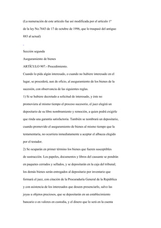 (La numeración de este artículo fue así modificada por el artículo 1º

de la ley No.7643 de 17 de octubre de 1996, que lo traspasó del antiguo

883 al actual)



Sección segunda

Aseguramiento de bienes

ARTÍCULO 907.- Procedimiento.

Cuando lo pida algún interesado, o cuando no hubiere interesado en el

lugar, se procederá, aun de oficio, al aseguramiento de los bienes de la

sucesión, con observancia de las siguientes reglas.

1) Si se hubiere decretado a solicitud de interesado, y éste no

promoviera al mismo tiempo el proceso sucesorio, el juez elegirá un

depositario de su libre nombramiento y remoción, a quien podrá exigirle

que rinda una garantía satisfactoria. También se nombrará un depositario,

cuando promovido el aseguramiento de bienes al mismo tiempo que la

testamentaría, no ocurriera inmediatamente a aceptar el albacea elegido

por el testador.

2) Se ocuparán en primer término los bienes que fueren susceptibles

de sustracción. Los papeles, documentos y libros del causante se pondrán

en paquetes cerrados y sellados, y se depositarán en la caja del tribunal;

los demás bienes serán entregados al depositario por inventario que

formará el juez, con citación de la Procuraduría General de la República

y con asistencia de los interesados que deseen presenciarlo, salvo las

joyas u objetos preciosos, que se depositarán en un establecimiento

bancario o en valores en custodia, y el dinero que lo será en la cuenta
 