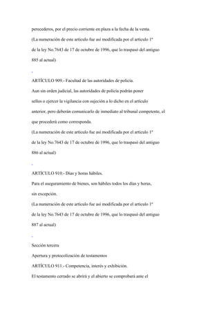 perecederos, por el precio corriente en plaza a la fecha de la venta.

(La numeración de este artículo fue así modificada por el artículo 1º

de la ley No.7643 de 17 de octubre de 1996, que lo traspasó del antiguo

885 al actual)



ARTÍCULO 909.- Facultad de las autoridades de policía.

Aun sin orden judicial, las autoridades de policía podrán poner

sellos o ejercer la vigilancia con sujeción a lo dicho en el artículo

anterior, pero deberán comunicarlo de inmediato al tribunal competente, el

que procederá como corresponda.

(La numeración de este artículo fue así modificada por el artículo 1º

de la ley No.7643 de 17 de octubre de 1996, que lo traspasó del antiguo

886 al actual)



ARTÍCULO 910.- Días y horas hábiles.

Para el aseguramiento de bienes, son hábiles todos los días y horas,

sin excepción.

(La numeración de este artículo fue así modificada por el artículo 1º

de la ley No.7643 de 17 de octubre de 1996, que lo traspasó del antiguo

887 al actual)



Sección tercera

Apertura y protocolización de testamentos

ARTÍCULO 911.- Competencia, interés y exhibición.

El testamento cerrado se abrirá y el abierto se comprobará ante el
 