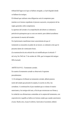 tribunal del lugar en el que se hubiere otorgado, y el privilegiado donde

se hallaren los testigos.

El tribunal que realizare estas diligencias será el competente para

tramitar en el mismo expediente el proceso sucesorio, sin perjuicio de las

reglas generales sobre competencia.

La apertura del cerrado o la comprobación del abierto se ordenará a

petición de quienquiera que se crea con interés; pero deberá acreditarse

previamente la muerte del testador.

Si el peticionario manifestare tener conocimiento de que el

testamento se encuentra en poder de un tercero, se ordenará a éste que lo

presente dentro de veinticuatro horas.

(La numeración de este artículo fue así modificada por el artículo 1º

de la ley No.7643 de 17 de octubre de 1996, que lo traspasó del antiguo

888 al actual)



ARTÍCULO 912.- Testamento cerrado.

En cuanto al testamento cerrado se observará el siguiente

procedimiento:

1) Al entregarse al tribunal un testamento cerrado, deberá ponerse

razón del estado que presente la carpeta, lo escrito en ella y las

cerraduras. A continuación el juez mandará que se reúnan el notario

autorizante y los testigos del acta, a fin de que reconozcan sus firmas y

la verdad de sus afirmaciones contenidas en la carpeta del testamento, con

expresión de si aquélla se halla en el mismo estado que cuando autorizaron

el acta. Hecho esto, el juez lo abrirá y leerá ante el secretario; deberá
 
