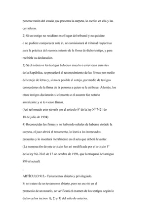 ponerse razón del estado que presenta la carpeta, lo escrito en ella y las

cerraduras.

2) Si un testigo no residiere en el lugar del tribunal y no quisiere

o no pudiere comparecer ante él, se comisionará al tribunal respectivo

para la práctica del reconocimiento de la firma de dicho testigo, y para

recibirle su declaración.

3) Si el notario o los testigos hubieran muerto o estuvieran ausentes

de la República, se procederá al reconocimiento de las firmas por medio

del cotejo de letras y, si no es posible el cotejo, por medio de testigos

conocedores de la firma de la persona a quien se le atribuye. Además, los

otros testigos declararán si el muerto o el ausente fue notario

autorizante y si lo vieron firmar.

(Así reformado este párrafo por el artículo 8º de la ley Nº 7421 de

18 de julio de 1994)

4) Reconocidas las firmas y no habiendo señales de haberse violado la

carpeta, el juez abrirá el testamento, lo leerá a los interesados

presentes y lo insertará literalmente en el acta que deberá levantar.

(La numeración de este artículo fue así modificada por el artículo 1º

de la ley No.7643 de 17 de octubre de 1996, que lo traspasó del antiguo

889 al actual)



ARTÍCULO 913.- Testamentos abierto y privilegiado.

Si se tratare de un testamento abierto, pero no escrito en el

protocolo de un notario, se verificará el examen de los testigos según lo

dicho en los incisos 1), 2) y 3) del artículo anterior.
 