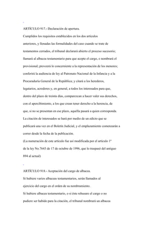 ARTÍCULO 917.- Declaración de apertura.

Cumplidos los requisitos establecidos en los dos artículos

anteriores, y llenadas las formalidades del caso cuando se trate de

testamentos cerrados, el tribunal declarará abierto el proceso sucesorio;

llamará al albacea testamentario para que acepte el cargo, o nombrará el

provisional; proveerá lo concerniente a la representación de los menores;

conferirá la audiencia de ley al Patronato Nacional de la Infancia y a la

Procuraduría General de la República; y citará a los herederos,

legatarios, acredores y, en general, a todos los interesados para que,

dentro del plazo de treinta días, comparezcan a hacer valer sus derechos,

con el apercibimiento, a los que crean tener derecho a la herencia, de

que, si no se presentan en ese plazo, aquélla pasará a quien corresponda.

La citación de interesados se hará por medio de un edicto que se

publicará una vez en el Boletín Judicial, y el emplazamiento comenzarán a

correr desde la fecha de la publicación.

(La numeración de este artículo fue así modificada por el artículo 1º

de la ley No.7643 de 17 de octubre de 1996, que lo traspasó del antiguo

894 al actual)



ARTÍCULO 918.- Aceptación del cargo de albacea.

Si hubiere varios albaceas testamentarios, serán llamados al

ejercicio del cargo en el orden de su nombramiento.

Si hubiere albacea testamentario, o si éste rehusare el cargo o no

pudiere ser habido para la citación, el tribunal nombrará un albacea
 