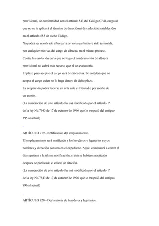provisional, de conformidad con el artículo 543 del Código Civil, cargo al

que no se le aplicará el término de duración ni de caducidad establecidos

en el artículo 555 de dicho Código.

No podrá ser nombrado albacea la persona que hubiere sido removida,

por cualquier motivo, del cargo de albacea, en el mismo proceso.

Contra la resolución en la que se haga el nombramiento de albacea

provisional no cabrá más recurso que el de revocatoria.

El plazo para aceptar el cargo será de cinco días. Se entederá que no

acepta el cargo quien no lo haga dentro de dicho plazo.

La aceptación podrá hacerse en acta ante el tribunal o por medio de

un escrito.

(La numeración de este artículo fue así modificada por el artículo 1º

de la ley No.7643 de 17 de octubre de 1996, que lo traspasó del antiguo

895 al actual)



ARTÍCULO 919.- Notificación del emplazamiento.

El emplazamiento será notificado a los herederos y legatarios cuyos

nombres y dirección consten en el expediente. Aquél comenzará a correr el

día siguiente a la última notificación, si ésta se hubiere practicado

después de publicado el edicto de citación.

(La numeración de este artículo fue así modificada por el artículo 1º

de la ley No.7643 de 17 de octubre de 1996, que lo traspasó del antiguo

896 al actual)



ARTÍCULO 920.- Declaratoria de herederos y legatarios.
 