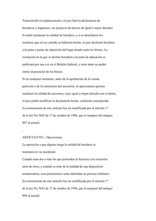 Transcurrido el emplazamiento, el juez hará la declaratoria de

herederos y legatarios, sin perjuicio de tercero de igual o mejor derecho.

Si nadie reclamare la calidad de heredero, o si se desecharen los

reclamos que en ese sentido se hubieren hecho, el juez declarará heredera

a la junta o juntas de educación del lugar donde estén los bienes. La

resolución en la que se declare heredera a la junta de educación se

publicará por una vez en el Boletín Judicial, y entre tanto no podrá

entrar en posesión de los bienes.

Si en cualquier momento, antes de la aprobación de la cuenta

partición o de la conclusión del sucesorio, se apersonaren quienes

reclamen la calidad de sucesores, cuyo igual o mejor derecho sea evidente,

el juez podrá modificar la declaratoria hecha, conforme corresponda.

(La numeración de este artículo fue así modificada por el artículo 1º

de la ley No.7643 de 17 de octubre de 1996, que lo traspasó del antiguo

897 al actual)



ARTÍCULO 921.- Oposiciones.

La oposición a que alguien tenga la calidad de heredero se

tramitará en vía incidental.

Cuando sean dos o más los que pretenden la herencia con exclusión

unos de otros, y cuando se trate de la nulidad de una disposición

testamentaria, esas pretensiones serán debatidas en proceso ordinario.

(La numeración de este artículo fue así modificada por el artículo 1º

de la ley No.7643 de 17 de octubre de 1996, que lo traspasó del antiguo

898 al actual)
 