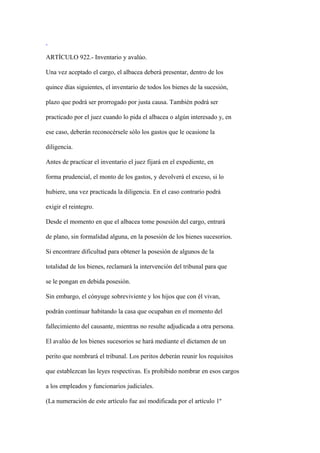 ARTÍCULO 922.- Inventario y avalúo.

Una vez aceptado el cargo, el albacea deberá presentar, dentro de los

quince días siguientes, el inventario de todos los bienes de la sucesión,

plazo que podrá ser prorrogado por justa causa. También podrá ser

practicado por el juez cuando lo pida el albacea o algún interesado y, en

ese caso, deberán reconocérsele sólo los gastos que le ocasione la

diligencia.

Antes de practicar el inventario el juez fijará en el expediente, en

forma prudencial, el monto de los gastos, y devolverá el exceso, si lo

hubiere, una vez practicada la diligencia. En el caso contrario podrá

exigir el reintegro.

Desde el momento en que el albacea tome posesión del cargo, entrará

de plano, sin formalidad alguna, en la posesión de los bienes sucesorios.

Si encontrare dificultad para obtener la posesión de algunos de la

totalidad de los bienes, reclamará la intervención del tribunal para que

se le pongan en debida posesión.

Sin embargo, el cónyuge sobreviviente y los hijos que con él vivan,

podrán continuar habitando la casa que ocupaban en el momento del

fallecimiento del causante, mientras no resulte adjudicada a otra persona.

El avalúo de los bienes sucesorios se hará mediante el dictamen de un

perito que nombrará el tribunal. Los peritos deberán reunir los requisitos

que establezcan las leyes respectivas. Es prohibido nombrar en esos cargos

a los empleados y funcionarios judiciales.

(La numeración de este artículo fue así modificada por el artículo 1º
 