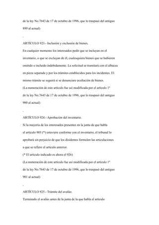 de la ley No.7643 de 17 de octubre de 1996, que lo traspasó del antiguo

899 al actual)



ARTÍCULO 923.- Inclusión y exclusión de bienes.

En cualquier momento los interesados pedir que se incluyan en el

inventario, o que se excluyan de él, cualesquiera bienes que se hubieren

omitido o incluido indebidamente. La solicitud se tramitará con el albacea

en pieza separada y por los trámites establecidos para los incidentes. El

mismo trámite se seguirá si se denunciare ocultación de bienes.

(La numeración de este artículo fue así modificada por el artículo 1º

de la ley No.7643 de 17 de octubre de 1996, que lo traspasó del antiguo

900 al actual)



ARTÍCULO 924.- Aprobación del inventario.

Si la mayoría de los interesados presentes en la junta de que habla

el artículo 903 (*) estuviere conforme con el inventario, el tribunal lo

aprobará sin perjuicio de que los disidentes formulen las articulaciones

a que se refiere el artículo anterior.

(* El artículo indicado es ahora el 926)

(La numeración de este artículo fue así modificada por el artículo 1º

de la ley No.7643 de 17 de octubre de 1996, que lo traspasó del antiguo

901 al actual)



ARTÍCULO 925.- Trámite del avalúo.

Terminado el avalúo antes de la junta de la que habla el artículo
 