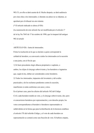 903 (*), en ella se dará cuenta de él. Hecho después, se dará audiencia

por cinco días a los interesados; si durante ese plazo no se objetara, se

aprobará por el tribunal sin otro trámite.

(* El artículo indicado es ahora el 926)

(La numeración de este artículo fue así modificada por el artículo 1º

de la ley No.7643 de 17 de octubre de 1996, que lo traspasó del antiguo

902 al actual)



ARTÍCULO 926.- Junta de interesados.

Firme la resolución en la que se declare a quien corresponde la

calidad de heredero, se convocará a todos los interesados en la sucesión

a una junta, con el fin de que:

1) Si fuere procedente elegir albacea propietario o suplente, o

ambos, los elijan el cónyuge sobreviviente y los herederos o legatarios

que, según la ley, deban ser considerados como herederos.

2) Todos los interesados, impuestos del inventario y del avalúo

practicados y de los reclamos pendientes contra la sucesión,

manifiesten si están conformes con unos y otros.

En el primer caso, para los efectos del artículo 542 del Código

Civil, cada heredero tendrá un voto, y el cónyuge sobreviviente, dos; pero

si concurrieren herederos por representación y con derecho propio, los

votos correspondientes al heredero o herederos representados se

subdividirán en la forma que para la distribución de la herencia establece

el artículo 576 del referido Código, y el voto de cada heredero en

representación se contará como una fracción de voto. Si hubiere empate,
 
